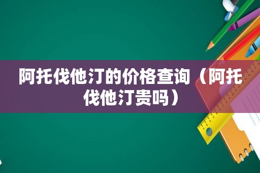 阿托伐他汀的价格查询（阿托伐他汀贵吗）