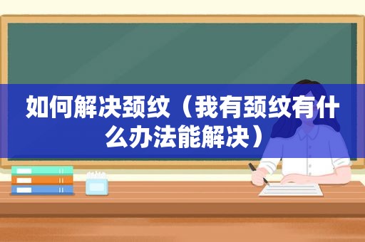 如何解决颈纹（我有颈纹有什么办法能解决）
