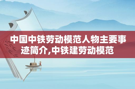 中国中铁劳动模范人物主要事迹简介,中铁建劳动模范