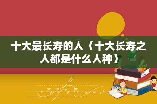 十大最长寿的人（十大长寿之人都是什么人种）