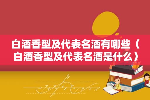 白酒香型及代表名酒有哪些（白酒香型及代表名酒是什么）