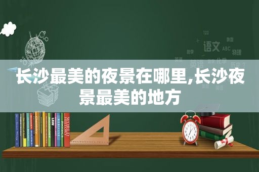 长沙最美的夜景在哪里,长沙夜景最美的地方