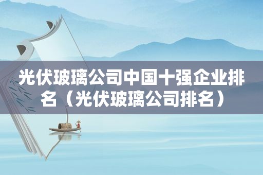 光伏玻璃公司中国十强企业排名（光伏玻璃公司排名）