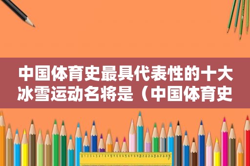 中国体育史最具代表性的十大冰雪运动名将是（中国体育史最具代表性的十大冰雪运动名将是谁）