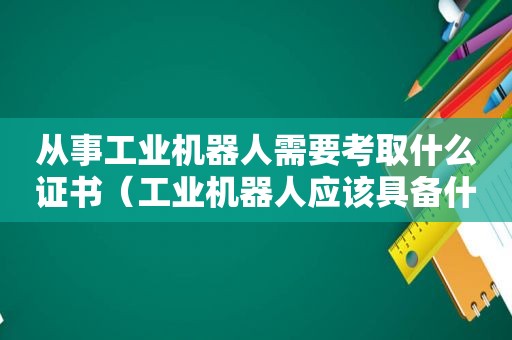 从事工业机器人需要考取什么证书（工业机器人应该具备什么资格证书）