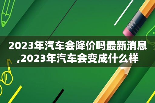 2023年汽车会降价吗最新消息,2023年汽车会变成什么样  第1张
