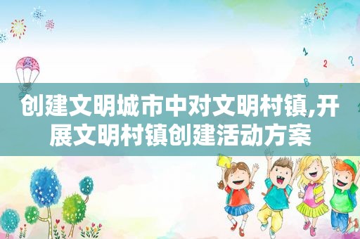 创建文明城市中对文明村镇,开展文明村镇创建活动方案