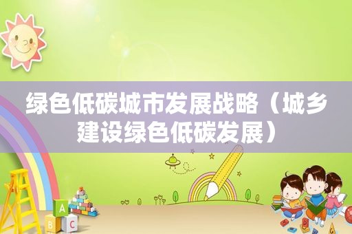 绿色低碳城市发展战略（城乡建设绿色低碳发展）