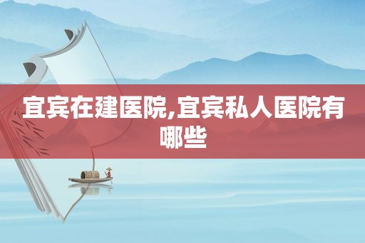 宜宾在建医院,宜宾私人医院有哪些