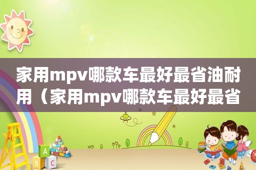 家用mpv哪款车最好最省油耐用（家用mpv哪款车最好最省油省钱）