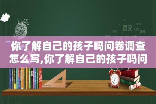 你了解自己的孩子吗问卷调查怎么写,你了解自己的孩子吗问卷调查报告