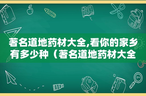 著名道地药材大全,看你的家乡有多少种（著名道地药材大全,看你的家乡有多少种药材?）