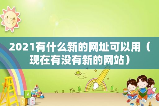 2021有什么新的网址可以用（现在有没有新的网站）