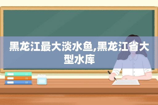 黑龙江最大淡水鱼,黑龙江省大型水库