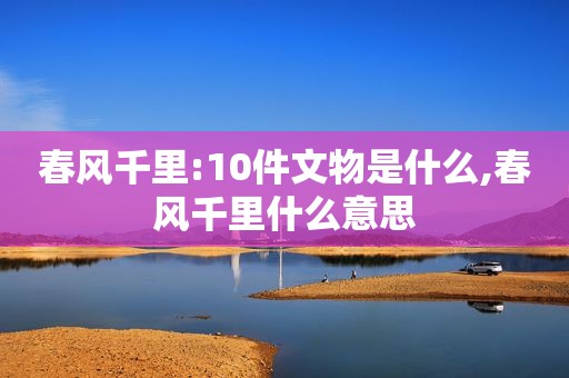 春风千里:10件文物是什么,春风千里什么意思