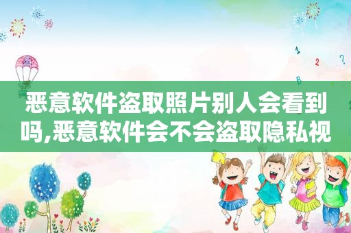 恶意软件盗取照片别人会看到吗,恶意软件会不会盗取隐私视频