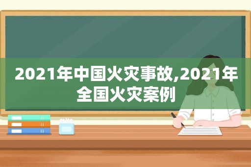 2021年中国火灾事故,2021年全国火灾案例
