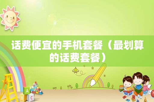 话费便宜的手机套餐（最划算的话费套餐）