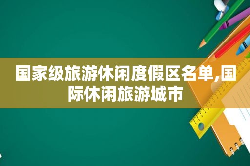 国家级旅游休闲度假区名单,国际休闲旅游城市