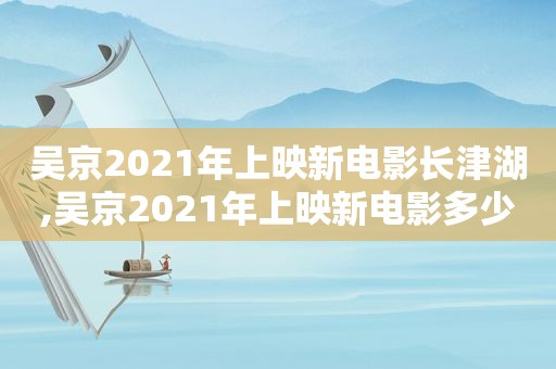吴京2021年上映新电影长津湖,吴京2021年上映新电影多少票房