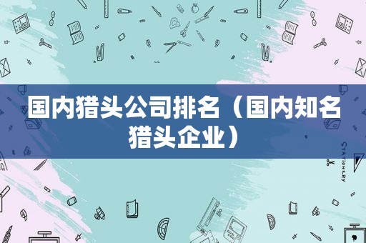 国内猎头公司排名（国内知名猎头企业）