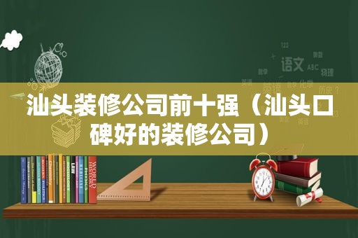 汕头装修公司前十强（汕头口碑好的装修公司）