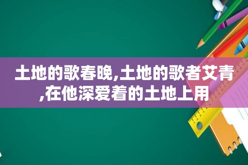 土地的歌春晚,土地的歌者艾青,在他深爱着的土地上用