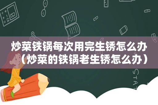 炒菜铁锅每次用完生锈怎么办（炒菜的铁锅老生锈怎么办）