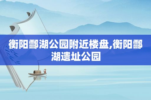 衡阳酃湖公园附近楼盘,衡阳酃湖遗址公园