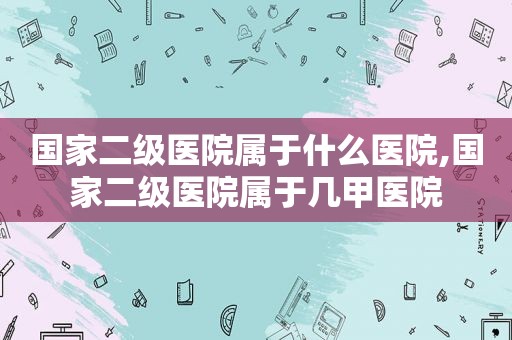 国家二级医院属于什么医院,国家二级医院属于几甲医院