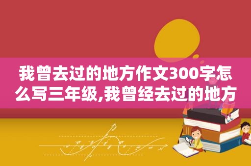 我曾去过的地方作文300字怎么写三年级,我曾经去过的地方用英语怎么说