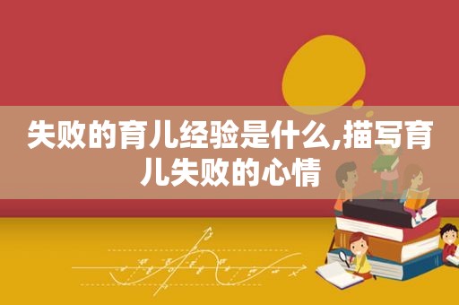 失败的育儿经验是什么,描写育儿失败的心情