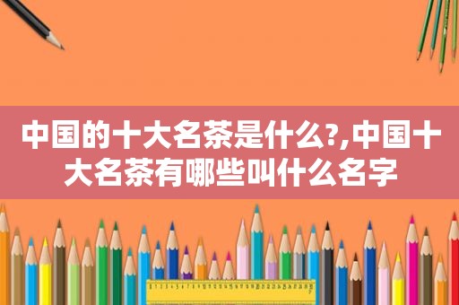 中国的十大名茶是什么?,中国十大名茶有哪些叫什么名字