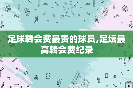 足球转会费最贵的球员,足坛最高转会费纪录