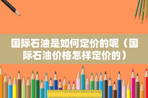 国际石油是如何定价的呢（国际石油价格怎样定价的）  第1张