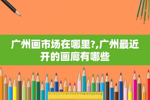 广州画市场在哪里?,广州最近开的画廊有哪些