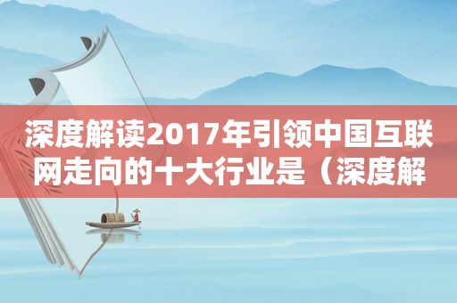 深度解读2017年引领中国互联网走向的十大行业是（深度解读2017年引领中国互联网走向的十大行业是什么）