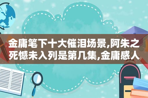 金庸笔下十大催泪场景,阿朱之死憾未入列是第几集,金庸感人瞬间