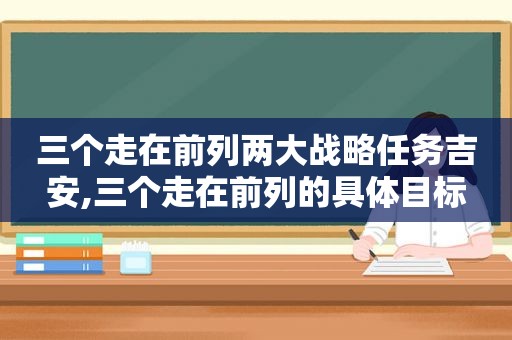 三个走在前列两大战略任务吉安,三个走在前列的具体目标