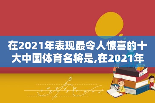 在2021年表现最令人惊喜的十大中国体育名将是,在2021年表现最令人惊喜的十大中国体育名将是谁