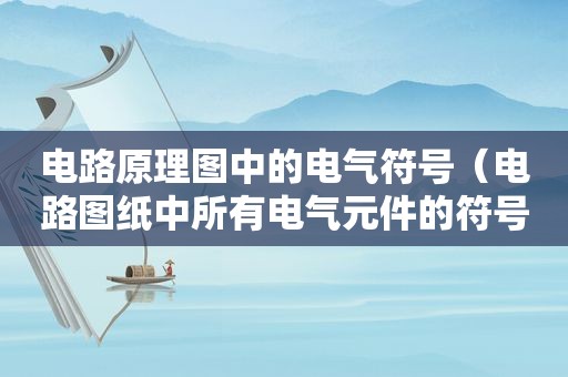 电路原理图中的电气符号（电路图纸中所有电气元件的符号大全）