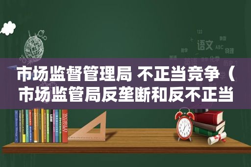 市场监督管理局 不正当竞争（市场监管局反垄断和反不正当竞争工作汇报）