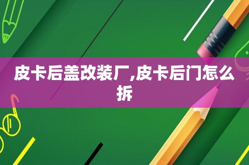 皮卡后盖改装厂,皮卡后门怎么拆  第1张