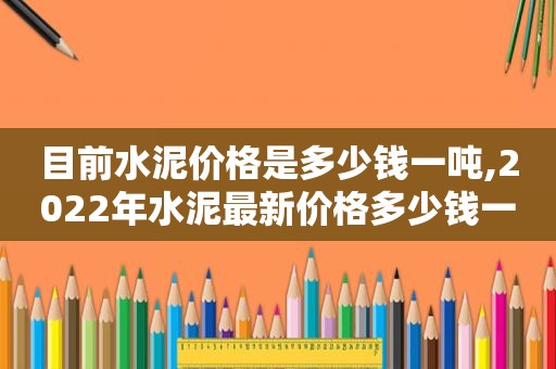 目前水泥价格是多少钱一吨,2022年水泥最新价格多少钱一吨?近期会涨价吗视频讲解