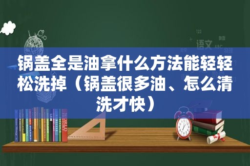 锅盖全是油拿什么方法能轻轻松洗掉（锅盖很多油、怎么清洗才快）