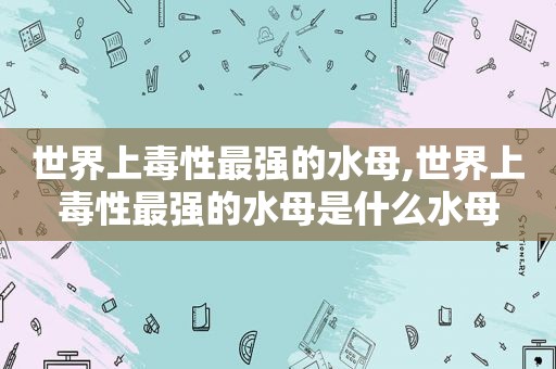世界上毒性最强的水母,世界上毒性最强的水母是什么水母