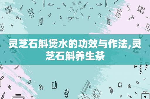 灵芝石斛煲水的功效与作法,灵芝石斛养生茶  第1张