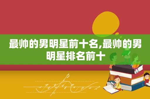 最帅的男明星前十名,最帅的男明星排名前十