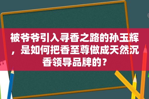 被爷爷引入寻香之路的孙玉辉，是如何把香至尊做成天然沉香领导品牌的？