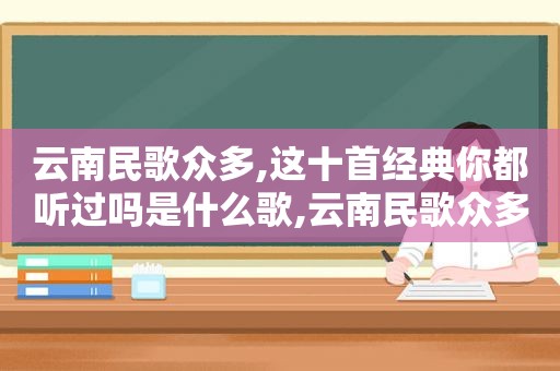 云南民歌众多,这十首经典你都听过吗是什么歌,云南民歌众多,这十首经典你都听过吗